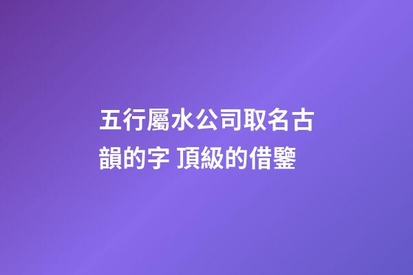 五行屬水公司取名古韻的字 頂級的借鑒-第1張-公司起名-玄機派